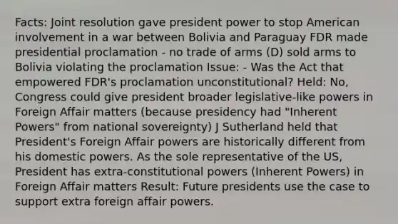 Facts: Joint resolution gave president power to stop American involvement in a war between Bolivia and Paraguay FDR made presidential proclamation - no trade of arms (D) sold arms to Bolivia violating the proclamation Issue: - Was the Act that empowered FDR's proclamation unconstitutional? Held: No, Congress could give president broader legislative-like powers in Foreign Affair matters (because presidency had "Inherent Powers" from national sovereignty) J Sutherland held that President's Foreign Affair powers are historically different from his domestic powers. As the sole representative of the US, President has extra-constitutional powers (Inherent Powers) in Foreign Affair matters Result: Future presidents use the case to support extra foreign affair powers.