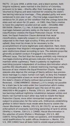 FACTS: --In June 1958, a white man, and a black woman, both Virginia residents, were married in the District of Columbia, pursuant to its laws. --Shortly after their marriage, the Lovings returned to Virginia and were indicted for violating the state's law barring interracial marriage. --They pleaded guilty and were sentenced to one year in jail. --The trial judge suspended the sentence for 25 years on the condition that the Lovings leave the state and not return for 25 years. --In 1963, they filed a motion to have the judgment vacated and set aside. --HOLDING AND DECISION: (Warren, C.J.) Yes. A state law which prevents marriages between persons solely on the basis of racial classifications violates the Equal Protection Clause. At the very least, the Equal Protection Clause demands that racial classifications, especially suspect in criminal statutes, be subjected to the most rigid scrutiny. If they are ever to be upheld, they must be shown to be necessary to the accomplishment of some legitimate state objective. Here, there is no question that Virginia's miscegenation statutes rest solely upon distinctions drawn according to race. The statutes proscribe generally accepted conduct if engaged in by members of different races. The fact that the statute prohibits only interracial marriages involving white persons indicates that its aim is to maintain white supremacy. There is patently no legitimate overriding purpose independent of invidious discrimination which justifies the classification. A statute restricting marriage solely because of race violates the Equal Protection Clause. These statutes also deprive the Lovings of liberty without due process. Since marriage is a basic human civil right, to deny this freedom on so insupportable a basis as racial classifications deprives all the state's citizens of liberty without due process of the law. Reversed. --CONCURRENCE: (Stewart, J.) It is simply not possible for a state law to be valid under the Constitution which makes the criminality of an act depend upon the race of the actor. ANALYSIS In McLaughlin v. Florida, 379 U.S. 184 (1964), a state law banning habitual nighttime cohabitation between whites and blacks not married to each other was held to violate the Equal Protection Clause, since other nonmarried couples were not subject to prosecution for the same acts. Ordinances establishing ghettos in which blacks must reside were found to violate the clause (Buchanan v. Warley, 245 U.S. 60 (1917)), as was judicial enforcement of covenants restricting ownership of land to whites (Shelley v. Kramer, 334 U.S. 1 (1948)). Racial discrimination in the selection of jurors (Patton v. Mississippi, 332 U.S. 463 (1947)), hiring blacks for certain occupations, and establishing racial qualifications for public offices (Anderson v. Martin, 375 U.S. 399 (1964)) have all been held to violate equal protection.