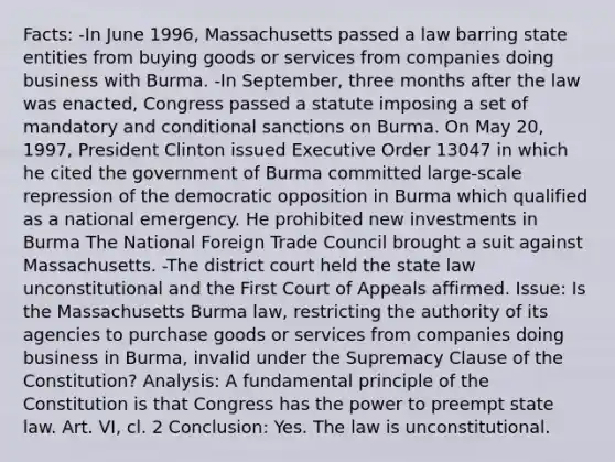 Facts: -In June 1996, Massachusetts passed a law barring state entities from buying goods or services from companies doing business with Burma. -In September, three months after the law was enacted, Congress passed a statute imposing a set of mandatory and conditional sanctions on Burma. On May 20, 1997, President Clinton issued Executive Order 13047 in which he cited the government of Burma committed large-scale repression of the democratic opposition in Burma which qualified as a national emergency. He prohibited new investments in Burma The National Foreign Trade Council brought a suit against Massachusetts. -The district court held the state law unconstitutional and the First Court of Appeals affirmed. Issue: Is the Massachusetts Burma law, restricting the authority of its agencies to purchase goods or services from companies doing business in Burma, invalid under the Supremacy Clause of the Constitution? Analysis: A fundamental principle of the Constitution is that Congress has the power to preempt state law. Art. VI, cl. 2 Conclusion: Yes. The law is unconstitutional.