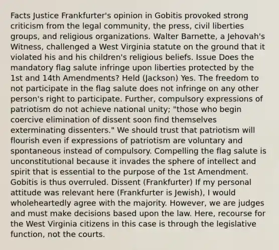 Facts Justice Frankfurter's opinion in Gobitis provoked strong criticism from the legal community, the press, civil liberties groups, and religious organizations. Walter Barnette, a Jehovah's Witness, challenged a West Virginia statute on the ground that it violated his and his children's religious beliefs. Issue Does the mandatory flag salute infringe upon liberties protected by the 1st and 14th Amendments? Held (Jackson) Yes. The freedom to not participate in the flag salute does not infringe on any other person's right to participate. Further, compulsory expressions of patriotism do not achieve national unity; "those who begin coercive elimination of dissent soon find themselves exterminating dissenters." We should trust that patriotism will flourish even if expressions of patriotism are voluntary and spontaneous instead of compulsory. Compelling the flag salute is unconstitutional because it invades the sphere of intellect and spirit that is essential to the purpose of the 1st Amendment. Gobitis is thus overruled. Dissent (Frankfurter) If my personal attitude was relevant here (Frankfurter is Jewish), I would wholeheartedly agree with the majority. However, we are judges and must make decisions based upon the law. Here, recourse for the West Virginia citizens in this case is through the legislative function, not the courts.