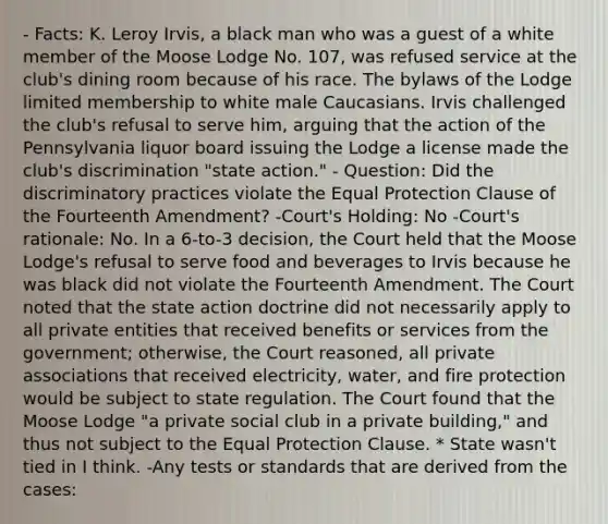 - Facts: K. Leroy Irvis, a black man who was a guest of a white member of the Moose Lodge No. 107, was refused service at the club's dining room because of his race. The bylaws of the Lodge limited membership to white male Caucasians. Irvis challenged the club's refusal to serve him, arguing that the action of the Pennsylvania liquor board issuing the Lodge a license made the club's discrimination "state action." - Question: Did the discriminatory practices violate the Equal Protection Clause of the Fourteenth Amendment? -Court's Holding: No -Court's rationale: No. In a 6-to-3 decision, the Court held that the Moose Lodge's refusal to serve food and beverages to Irvis because he was black did not violate the Fourteenth Amendment. The Court noted that the state action doctrine did not necessarily apply to all private entities that received benefits or services from the government; otherwise, the Court reasoned, all private associations that received electricity, water, and fire protection would be subject to state regulation. The Court found that the Moose Lodge "a private social club in a private building," and thus not subject to the Equal Protection Clause. * State wasn't tied in I think. -Any tests or standards that are derived from the cases: