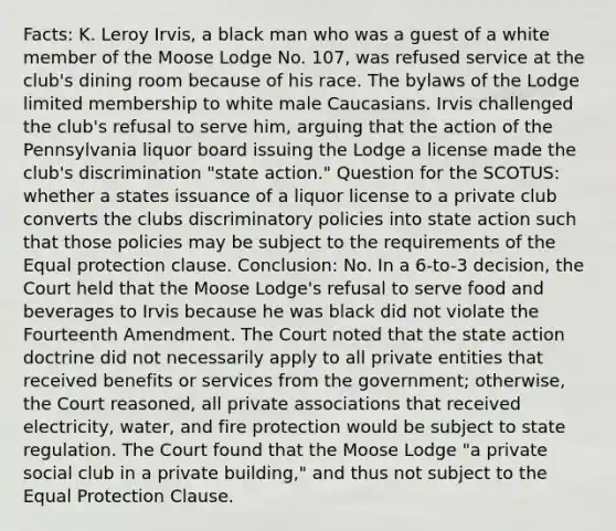 Facts: K. Leroy Irvis, a black man who was a guest of a white member of the Moose Lodge No. 107, was refused service at the club's dining room because of his race. The bylaws of the Lodge limited membership to white male Caucasians. Irvis challenged the club's refusal to serve him, arguing that the action of the Pennsylvania liquor board issuing the Lodge a license made the club's discrimination "state action." Question for the SCOTUS: whether a states issuance of a liquor license to a private club converts the clubs discriminatory policies into state action such that those policies may be subject to the requirements of the Equal protection clause. Conclusion: No. In a 6-to-3 decision, the Court held that the Moose Lodge's refusal to serve food and beverages to Irvis because he was black did not violate the Fourteenth Amendment. The Court noted that the state action doctrine did not necessarily apply to all private entities that received benefits or services from the government; otherwise, the Court reasoned, all private associations that received electricity, water, and fire protection would be subject to state regulation. The Court found that the Moose Lodge "a private social club in a private building," and thus not subject to the Equal Protection Clause.