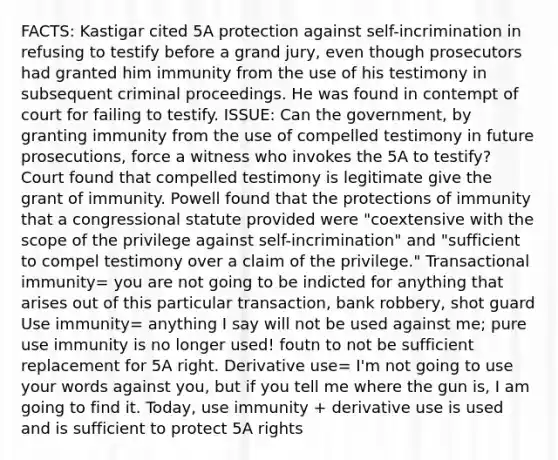 FACTS: Kastigar cited 5A protection against self-incrimination in refusing to testify before a grand jury, even though prosecutors had granted him immunity from the use of his testimony in subsequent criminal proceedings. He was found in contempt of court for failing to testify. ISSUE: Can the government, by granting immunity from the use of compelled testimony in future prosecutions, force a witness who invokes the 5A to testify? Court found that compelled testimony is legitimate give the grant of immunity. Powell found that the protections of immunity that a congressional statute provided were "coextensive with the scope of the privilege against self-incrimination" and "sufficient to compel testimony over a claim of the privilege." Transactional immunity= you are not going to be indicted for anything that arises out of this particular transaction, bank robbery, shot guard Use immunity= anything I say will not be used against me; pure use immunity is no longer used! foutn to not be sufficient replacement for 5A right. Derivative use= I'm not going to use your words against you, but if you tell me where the gun is, I am going to find it. Today, use immunity + derivative use is used and is sufficient to protect 5A rights