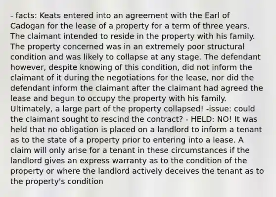 - facts: Keats entered into an agreement with the Earl of Cadogan for the lease of a property for a term of three years. The claimant intended to reside in the property with his family. The property concerned was in an extremely poor structural condition and was likely to collapse at any stage. The defendant however, despite knowing of this condition, did not inform the claimant of it during the negotiations for the lease, nor did the defendant inform the claimant after the claimant had agreed the lease and begun to occupy the property with his family. Ultimately, a large part of the property collapsed! -issue: could the claimant sought to rescind the contract? - HELD: NO! It was held that no obligation is placed on a landlord to inform a tenant as to the state of a property prior to entering into a lease. A claim will only arise for a tenant in these circumstances if the landlord gives an express warranty as to the condition of the property or where the landlord actively deceives the tenant as to the property's condition