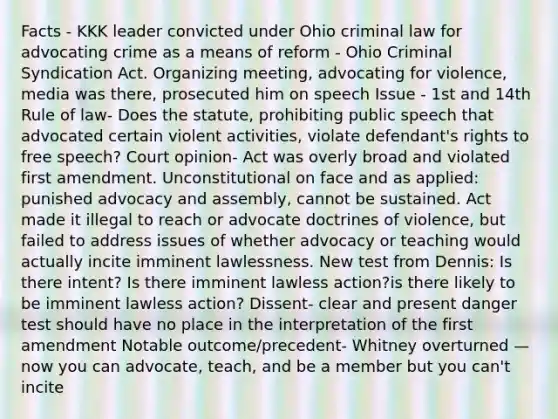 Facts - KKK leader convicted under Ohio criminal law for advocating crime as a means of reform - Ohio Criminal Syndication Act. Organizing meeting, advocating for violence, media was there, prosecuted him on speech Issue - 1st and 14th Rule of law- Does the statute, prohibiting public speech that advocated certain violent activities, violate defendant's rights to free speech? Court opinion- Act was overly broad and violated first amendment. Unconstitutional on face and as applied: punished advocacy and assembly, cannot be sustained. Act made it illegal to reach or advocate doctrines of violence, but failed to address issues of whether advocacy or teaching would actually incite imminent lawlessness. New test from Dennis: Is there intent? Is there imminent lawless action?is there likely to be imminent lawless action? Dissent- clear and present danger test should have no place in the interpretation of the first amendment Notable outcome/precedent- Whitney overturned — now you can advocate, teach, and be a member but you can't incite