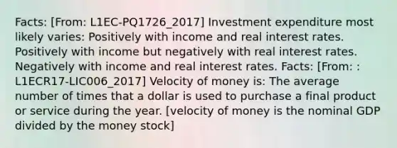 Facts: [From: L1EC-PQ1726_2017] Investment expenditure most likely varies: Positively with income and real interest rates. Positively with income but negatively with real interest rates. Negatively with income and real interest rates. Facts: [From: : L1ECR17-LIC006_2017] Velocity of money is: The average number of times that a dollar is used to purchase a final product or service during the year. [velocity of money is the nominal GDP divided by the money stock]