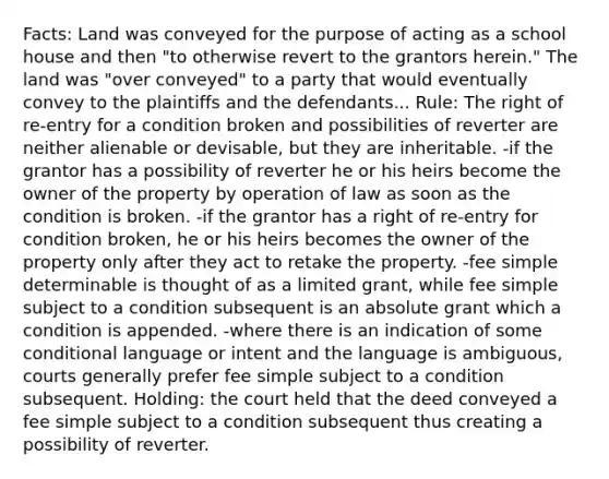 Facts: Land was conveyed for the purpose of acting as a school house and then "to otherwise revert to the grantors herein." The land was "over conveyed" to a party that would eventually convey to the plaintiffs and the defendants... Rule: The right of re-entry for a condition broken and possibilities of reverter are neither alienable or devisable, but they are inheritable. -if the grantor has a possibility of reverter he or his heirs become the owner of the property by operation of law as soon as the condition is broken. -if the grantor has a right of re-entry for condition broken, he or his heirs becomes the owner of the property only after they act to retake the property. -fee simple determinable is thought of as a limited grant, while fee simple subject to a condition subsequent is an absolute grant which a condition is appended. -where there is an indication of some conditional language or intent and the language is ambiguous, courts generally prefer fee simple subject to a condition subsequent. Holding: the court held that the deed conveyed a fee simple subject to a condition subsequent thus creating a possibility of reverter.