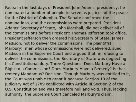 Facts: In the last days of President John Adams' presidency, he nominated a number of people to serve as justices of the peace for the District of Columbia. The Senate confirmed the nominations, and the commissions were prepared. President Adams' Secretary of State, John Marshall, did not deliver all of the commissions before President Thomas Jefferson took office. President Jefferson then ordered his Secretary of State, James Madison, not to deliver the commissions. The plaintiffs( Marbury), men whose commissions were not delivered, sued Madison in the Supreme Court and argued that, in refusing to deliver the commissions, the Secretary of State was neglecting his Constitutional duty. Three Questions: Does Marbury Have a Right to a Commission? Does Marbury Have a Remedy? Is that remedy Mandamus? Decision: Though Marbury was entitled to it, the Court was unable to grant it because Section 13 of the Judiciary Act of 1789 conflicted with Article III Section 2 of the U.S. Constitution and was therefore null and void. Thus, lacking authority, the Supreme Court canceled Marbury's claim.