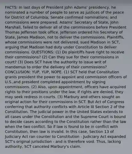 FACTS: In last days of President John Adams' presidency, he nominated a number of people to serve as justices of the peace for District of Columbia; Senate confirmed nominations; and commissions were prepared. Adams' Secretary of State, John Marshall, failed to deliver all of the commissions before President Thomas Jefferson took office. Jefferson ordered his Secretary of State, James Madison, not to deliver the commissions. Plaintiffs, whose commissions were not delivered, sued Madison in SCT, arguing that Madison had duty under Constitution to deliver commissions. QUESTIONS: (1) Do plaintiffs have right to receive their commissions? (2) Can they sue for their commissions in court? (3) Does SCT have the authority to issue writ of mandamus to order the delivery of their commissions? CONCLUSION: YUP, YUP, NOPE. (1) SCT held that Constitution grants president the power to appoint and commission officers of U.S.,and president completed appointment by signing commissions. (2) Also, upon appointment, officers have acquired rights to their positions under the law; if rights are denied, they may seek redress in courts. (3) Marbury and others sought an original action for their commissions in SCT. But Act of Congress conferring that authority conflicts with Article III Section 2 of the Constitution. The judicial power in the United States extends to all cases under the Constitution and the Supreme Court is bound to decide cases according to the Constitution rather than the law when the two conflict. So if law is found to be in conflict with Constitution, then law is invalid. In this case, Section 13 of Judiciary Act ran counter to Constitution - Judiciary Act expanded SCT's original jurisdiction - and is therefore void. Thus, lacking authority, SCT canceled Marbury's claim.