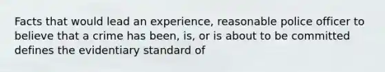 Facts that would lead an experience, reasonable police officer to believe that a crime has been, is, or is about to be committed defines the evidentiary standard of