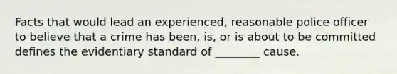 Facts that would lead an experienced, reasonable police officer to believe that a crime has been, is, or is about to be committed defines the evidentiary standard of ________ cause.