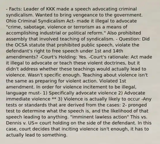 - Facts: Leader of KKK made a speech advocating criminal syndicalism. Wanted to bring vengeance to the government. Ohio Criminal Syndicalism Act- made it illegal to advocate "crime, sabotage, violence or terrorism as a means of accomplishing industrial or political reform." Also prohibited assembly that involved teaching of syndicalism. - Question: Did the OCSA statute that prohibited public speech, violate the defendant's right to free speech under 1st and 14th amendments? -Court's Holding: Yes. -Court's rationale: Act made it illegal to advocate or teach these violent doctrines, but it didn't address whether these teachings would actually lead to violence. Wasn't specific enough. Teaching about violence isn't the same as preparing for violent action. Violated 1st amendment. In order for violence incitement to be illegal, language must- 1) Specifically advocate violence 2) Advocate immediate violence ** 3) Violence is actually likely to occur -Any tests or standards that are derived from the cases: 2- pronged test to determine what the speech is, and the likelihood of that speech leading to anything. "imminent lawless action" This vs. Dennis v. US= court holding on the side of the defendant. In this case, court decides that inciting violence isn't enough, it has to actually lead to something.