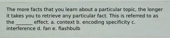The more facts that you learn about a particular topic, the longer it takes you to retrieve any particular fact. This is referred to as the _______ effect. a. context b. encoding specificity c. interference d. fan e. flashbulb
