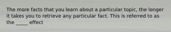 The more facts that you learn about a particular topic, the longer it takes you to retrieve any particular fact. This is referred to as the _____ effect