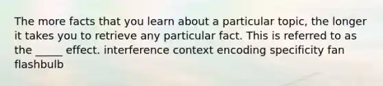 The more facts that you learn about a particular topic, the longer it takes you to retrieve any particular fact. This is referred to as the _____ effect. interference context encoding specificity fan flashbulb