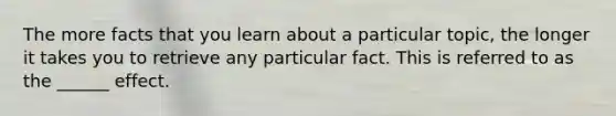 The more facts that you learn about a particular topic, the longer it takes you to retrieve any particular fact. This is referred to as the ______ effect.