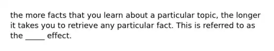 the more facts that you learn about a particular topic, the longer it takes you to retrieve any particular fact. This is referred to as the _____ effect.