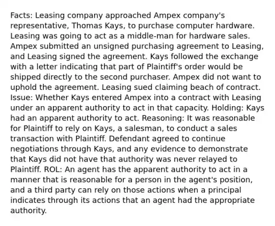 Facts: Leasing company approached Ampex company's representative, Thomas Kays, to purchase computer hardware. Leasing was going to act as a middle-man for hardware sales. Ampex submitted an unsigned purchasing agreement to Leasing, and Leasing signed the agreement. Kays followed the exchange with a letter indicating that part of Plaintiff's order would be shipped directly to the second purchaser. Ampex did not want to uphold the agreement. Leasing sued claiming beach of contract. Issue: Whether Kays entered Ampex into a contract with Leasing under an apparent authority to act in that capacity. Holding: Kays had an apparent authority to act. Reasoning: It was reasonable for Plaintiff to rely on Kays, a salesman, to conduct a sales transaction with Plaintiff. Defendant agreed to continue negotiations through Kays, and any evidence to demonstrate that Kays did not have that authority was never relayed to Plaintiff. ROL: An agent has the apparent authority to act in a manner that is reasonable for a person in the agent's position, and a third party can rely on those actions when a principal indicates through its actions that an agent had the appropriate authority.