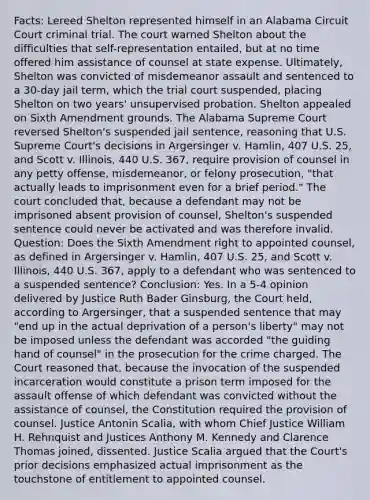 Facts: Lereed Shelton represented himself in an Alabama Circuit Court criminal trial. The court warned Shelton about the difficulties that self-representation entailed, but at no time offered him assistance of counsel at state expense. Ultimately, Shelton was convicted of misdemeanor assault and sentenced to a 30-day jail term, which the trial court suspended, placing Shelton on two years' unsupervised probation. Shelton appealed on Sixth Amendment grounds. The Alabama Supreme Court reversed Shelton's suspended jail sentence, reasoning that U.S. Supreme Court's decisions in Argersinger v. Hamlin, 407 U.S. 25, and Scott v. Illinois, 440 U.S. 367, require provision of counsel in any petty offense, misdemeanor, or felony prosecution, "that actually leads to imprisonment even for a brief period." The court concluded that, because a defendant may not be imprisoned absent provision of counsel, Shelton's suspended sentence could never be activated and was therefore invalid. Question: Does the Sixth Amendment right to appointed counsel, as defined in Argersinger v. Hamlin, 407 U.S. 25, and Scott v. Illinois, 440 U.S. 367, apply to a defendant who was sentenced to a suspended sentence? Conclusion: Yes. In a 5-4 opinion delivered by Justice Ruth Bader Ginsburg, the Court held, according to Argersinger, that a suspended sentence that may "end up in the actual deprivation of a person's liberty" may not be imposed unless the defendant was accorded "the guiding hand of counsel" in the prosecution for the crime charged. The Court reasoned that, because the invocation of the suspended incarceration would constitute a prison term imposed for the assault offense of which defendant was convicted without the assistance of counsel, the Constitution required the provision of counsel. Justice Antonin Scalia, with whom Chief Justice William H. Rehnquist and Justices Anthony M. Kennedy and Clarence Thomas joined, dissented. Justice Scalia argued that the Court's prior decisions emphasized actual imprisonment as the touchstone of entitlement to appointed counsel.