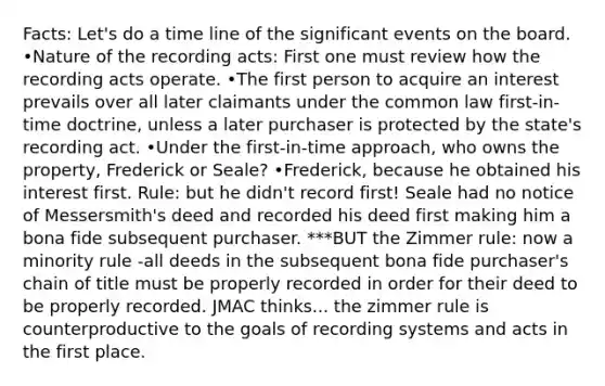 Facts: Let's do a time line of the significant events on the board. •Nature of the recording acts: First one must review how the recording acts operate. •The first person to acquire an interest prevails over all later claimants under the common law first-in-time doctrine, unless a later purchaser is protected by the state's recording act. •Under the first-in-time approach, who owns the property, Frederick or Seale? •Frederick, because he obtained his interest first. Rule: but he didn't record first! Seale had no notice of Messersmith's deed and recorded his deed first making him a bona fide subsequent purchaser. ***BUT the Zimmer rule: now a minority rule -all deeds in the subsequent bona fide purchaser's chain of title must be properly recorded in order for their deed to be properly recorded. JMAC thinks... the zimmer rule is counterproductive to the goals of recording systems and acts in the first place.