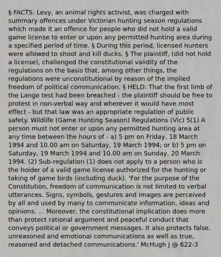 § FACTS: Levy, an animal rights activist, was charged with summary offences under Victorian hunting season regulations which made it an offence for people who did not hold a valid game license to enter or upon any permitted hunting area during a specified period of time. § During this period, licensed hunters were allowed to shoot and kill ducks. § The plaintiff, (did not hold a license), challenged the constitutional validity of the regulations on the basis that, among other things, the regulations were unconstitutional by reason of the implied freedom of political communication. § HELD: That the first limb of the Lange test had been breached - the plaintiff should be free to protest in non-verbal way and wherever it would have most effect - but that law was an appropriate regulation of public safety. Wildlife (Game Hunting Season) Regulations (Vic) 5(1) A person must not enter or upon any permitted hunting area at any time between the hours of - a) 5 pm on Friday, 18 March 1994 and 10.00 am on Saturday, 19 March 1994; or b) 5 pm on Saturday, 19 March 1994 and 10.00 am on Sunday, 20 March 1994. (2) Sub-regulation (1) does not apply to a person who is the holder of a valid game license authorized for the hunting or taking of game birds (including duck). 'For the purpose of the Constitution, freedom of communication is not limited to verbal utterances. Signs, symbols, gestures and images are perceived by all and used by many to communicate information, ideas and opinions. ... Moreover, the constitutional implication does more than protect rational argument and peaceful conduct that conveys political or government messages. It also protects false, unreasoned and emotional communications as well as true, reasoned and detached communications.' McHugh J @ 622-3