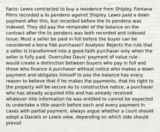 Facts: Lewis contracted to buy a residence from Shipley. Fontana Films recorded a lis pendens against Shipley. Lewis paid a down payment after this, but recorded before the lis pendens was indexed. They did pay the remainder of the balance on the contract after the lis pendens was both recorded and indexed. Issue: Must a seller be paid in full before the buyer can be considered a bona fide purchaser? Analysis: Rejects the rule that a seller is transformed into a good-faith purchaser only when the seller is fully paid. Overrulles Davis' payment of value rule - would create a distinction between buyers who pay in full and those who finance A purchaser without notice who makes a down payment and obligates himself to pay the balance has every reason to believe that if he makes the payments, that his right to the property will be secure As to constructive notice, a purchaser who has already acquired title and has already received whatever title information he was entitled to cannot be expected to undertake a title search before each and every payment In cases with partial payment, always argue whether a court should adopt a Daniels or Lewis view, depending on which side should prevail