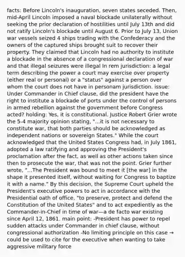 facts: Before Lincoln's inauguration, seven states seceded. Then, mid-April Lincoln imposed a naval blockade unilaterally without seeking the prior declaration of hostilities until July 13th and did not ratify Lincoln's blockade until August 6. Prior to July 13, Union war vessels seized 4 ships trading with the Confederacy and the owners of the captured ships brought suit to recover their property. They claimed that Lincoln had no authority to institute a blockade in the absence of a congressional declaration of war and that illegal seizures were illegal In rem jurisdiction: a legal term describing the power a court may exercise over property (either real or personal) or a "status" against a person over whom the court does not have in personam jurisdiction. issue: Under Commander in Chief clause, did the president have the right to institute a blockade of ports under the control of persons in armed rebellion against the government before Congress acted? holding: Yes, it is constitutional. Justice Robert Grier wrote the 5-4 majority opinion stating, "...it is not necessary to constitute war, that both parties should be acknowledged as independent nations or sovereign States." While the court acknowledged that the United States Congress had, in July 1861, adopted a law ratifying and approving the President's proclamation after the fact, as well as other actions taken since then to prosecute the war, that was not the point. Grier further wrote, "...The President was bound to meet it [the war] in the shape it presented itself, without waiting for Congress to baptize it with a name." By this decision, the Supreme Court upheld the President's executive powers to act in accordance with the Presidential oath of office, "to preserve, protect and defend the Constitution of the United States" and to act expediently as the Commander-in-Chief in time of war—a de facto war existing since April 12, 1861. main point: -President has power to repel sudden attacks under Commander in chief clause, without congressional authorization -No limiting principle on this case → could be used to cite for the executive when wanting to take aggressive military force