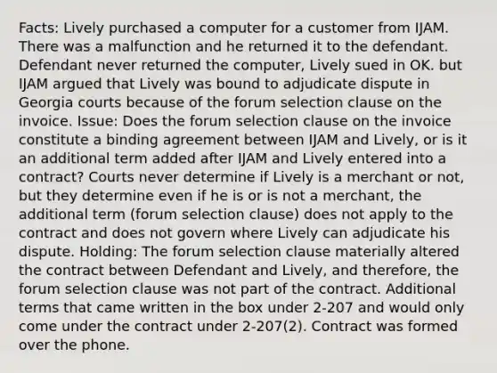 Facts: Lively purchased a computer for a customer from IJAM. There was a malfunction and he returned it to the defendant. Defendant never returned the computer, Lively sued in OK. but IJAM argued that Lively was bound to adjudicate dispute in Georgia courts because of the forum selection clause on the invoice. Issue: Does the forum selection clause on the invoice constitute a binding agreement between IJAM and Lively, or is it an additional term added after IJAM and Lively entered into a contract? Courts never determine if Lively is a merchant or not, but they determine even if he is or is not a merchant, the additional term (forum selection clause) does not apply to the contract and does not govern where Lively can adjudicate his dispute. Holding: The forum selection clause materially altered the contract between Defendant and Lively, and therefore, the forum selection clause was not part of the contract. Additional terms that came written in the box under 2-207 and would only come under the contract under 2-207(2). Contract was formed over the phone.