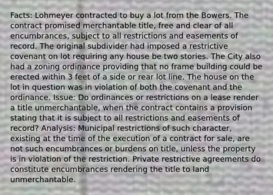 Facts: Lohmeyer contracted to buy a lot from the Bowers. The contract promised merchantable title, free and clear of all encumbrances, subject to all restrictions and easements of record. The original subdivider had imposed a restrictive covenant on lot requiring any house be two stories. The City also had a zoning ordinance providing that no frame building could be erected within 3 feet of a side or rear lot line. The house on the lot in question was in violation of both the covenant and the ordinance. Issue: Do ordinances or restrictions on a lease render a title unmerchantable, when the contract contains a provision stating that it is subject to all restrictions and easements of record? Analysis: Municipal restrictions of such character, existing at the time of the execution of a contract for sale, are not such encumbrances or burdens on title, unless the property is in violation of the restriction. Private restrictive agreements do constitute encumbrances rendering the title to land unmerchantable.