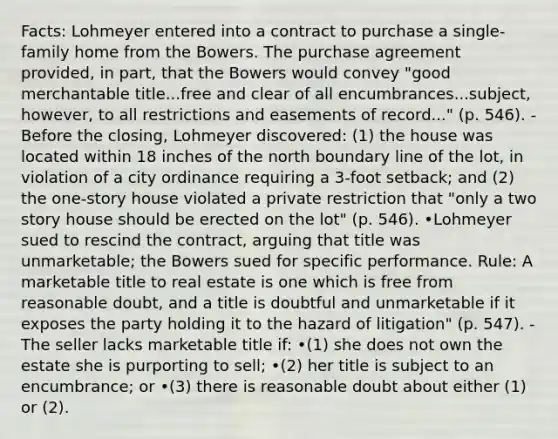 Facts: Lohmeyer entered into a contract to purchase a single-family home from the Bowers. The purchase agreement provided, in part, that the Bowers would convey "good merchantable title...free and clear of all encumbrances...subject, however, to all restrictions and easements of record..." (p. 546). -Before the closing, Lohmeyer discovered: (1) the house was located within 18 inches of the north boundary line of the lot, in violation of a city ordinance requiring a 3-foot setback; and (2) the one-story house violated a private restriction that "only a two story house should be erected on the lot" (p. 546). •Lohmeyer sued to rescind the contract, arguing that title was unmarketable; the Bowers sued for specific performance. Rule: A marketable title to real estate is one which is free from reasonable doubt, and a title is doubtful and unmarketable if it exposes the party holding it to the hazard of litigation" (p. 547). -The seller lacks marketable title if: •(1) she does not own the estate she is purporting to sell; •(2) her title is subject to an encumbrance; or •(3) there is reasonable doubt about either (1) or (2).