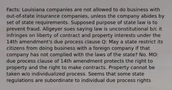 Facts: Louisiana companies are not allowed to do business with out-of-state insurance companies, unless the company abides by set of state requirements. Supposed purpose of state law is to prevent fraud. Allgeyer sues saying law is unconstitutional b/c it infringes on liberty of contract and property interests under the 14th amendment's due process clause Q: May a state restrict its citizens from doing business with a foreign company if that company has not complied with the laws of the state? No. MO: due process clause of 14th amendment protects the right to property and the right to make contracts. Property cannot be taken w/o individualized process. Seems that some state regulations are subordinate to individual due process rights