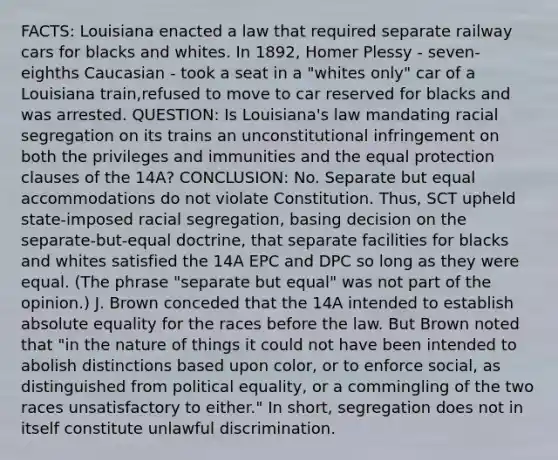 FACTS: Louisiana enacted a law that required separate railway cars for blacks and whites. In 1892, Homer Plessy - seven-eighths Caucasian - took a seat in a "whites only" car of a Louisiana train,refused to move to car reserved for blacks and was arrested. QUESTION: Is Louisiana's law mandating racial segregation on its trains an unconstitutional infringement on both the privileges and immunities and the equal protection clauses of the 14A? CONCLUSION: No. Separate but equal accommodations do not violate Constitution. Thus, SCT upheld state-imposed racial segregation, basing decision on the separate-but-equal doctrine, that separate facilities for blacks and whites satisfied the 14A EPC and DPC so long as they were equal. (The phrase "separate but equal" was not part of the opinion.) J. Brown conceded that the 14A intended to establish absolute equality for the races before the law. But Brown noted that "in the nature of things it could not have been intended to abolish distinctions based upon color, or to enforce social, as distinguished from political equality, or a commingling of the two races unsatisfactory to either." In short, segregation does not in itself constitute unlawful discrimination.