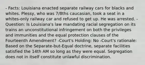 - Facts: Louisiana enacted separate railway cars for blacks and whites. Plessy, who was 7/8ths caucasian, took a seat in a whites-only railway car and refused to get up. He was arrested. - Question: Is Louisiana's law mandating racial segregation on its trains an unconstitutional infringement on both the privileges and immunities and the equal protection clauses of the Fourteenth Amendment? -Court's Holding: No -Court's rationale: Based on the Separate-but-Equal doctrine, separate facilities satisfied the 14th AM so long as they were equal. Segregation does not in itself constitute unlawful discrimination.