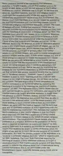 Facts: Louisiana passed a law mandating that whenever evolution is taught in public schools that creation science be taught as well. While schools are not required to teach either evolution or creation, whenever one is taught, so too must the other be. Appellees (parents, teachers and religious leaders) challenged the constitutionality of the Act, arguing that it violated the establishment clause of the First Amendment. The District Court held that there is no secular reason for prohibiting the teaching of evolution and that teaching creation science introduced a religious requirement into public schools. The Court of Appeals affirmed, finding that Louisiana's intent was "to discredit evolution by counterbalancing its teaching at every turn with the teaching of creationism, a religious belief" (at 582). The Supreme Court granted cert. Issues: (1) Is Louisiana's 'Balanced Treatment for Creation-Science and Evolution-Science in Public School Instruction' Act Constitutional under the Establishment Clause of the First Amendment? Decision and Action: (1) No. Affirmed. Reasoning: Per Brennan. In order to determine whether a law is one respecting an establishment of religion, we use the three-pronged Lemon test, which requires that laws have a secular purpose, a principal or primary effect that neither advances nor inhibits religion, and avoid excessive entanglement between religion and the state. If state action violates any one of these prongs it is deemed to violate the Establishment Clause. While we are generally deferential to school boards, we are careful to assure that the requirements of the Establishment Clause are being followed when it comes to elementary and secondary school settings. Hence, we start by examining the purpose for the legislative enactment to determine whether or not that purpose was secular. Louisiana asserts that its interest was in "academic freedom." However, "even if 'academic freedom' is read to mean 'teaching of all the evidence' with respect to the origin of human beings, the Act does not further this purpose. The goal of providing a more comprehensive science curriculum is not furthered either by outlawing the teaching of evolution or by requiring the teaching of creation science" (at 586). The legislative history clearly shows that the bill's sponsor sought to narrow the curriculum, and requiring that creation science be taught whenever evolution is taught does not advance academic freedom. Indeed, teachers had more freedom before the legislation was passed than they do after it. Fairness is not achieved either, since the board protects only those wishing to teach creation science from discrimination. Indeed, we agree with the Court of Appeals that the Act's real goal was to contradict evolution at every opportunity with the theories espoused by creationism. This mandate that teachers teach creationism is also clearly religious in that the theory, which espouses the view that a supernatural being created humankind, is closely related to the beliefs of certain religious denominations. "The Establishment Clause forbids alike the preference of a religious doctrine or the prohibition of theory which is deemed antagonistic to a particular dogma" (at 593, quoting Epperson). It is certainly permissible for school board to require that students be taught a variety of theories about the origins of our species to reach the secular purpose of increased information. But here, the primary purpose of the legislation is to "endorse a particular religious doctrine," which is impermissible (at 594). Summary: The Court finds that a law requiring the teaching of creation science whenever evolution is taught is unconstitutional in that it lacks a secular purpose and was clearly passed to endorse the religious belief that a supernatural being created humankind. This is not permissible under the Establishment Clause, especially because young minds are so susceptible.