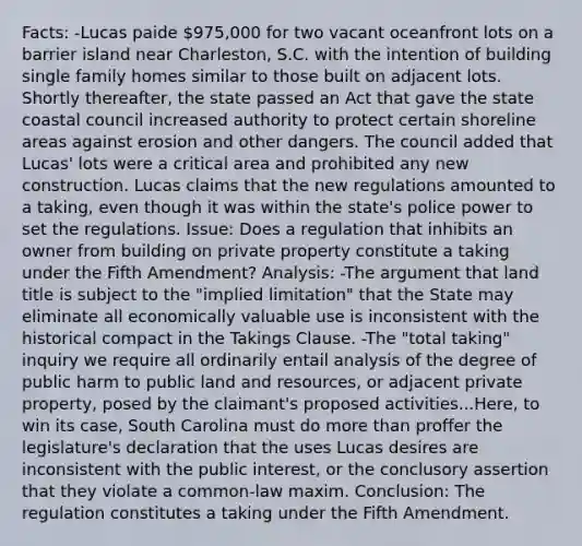 Facts: -Lucas paide 975,000 for two vacant oceanfront lots on a barrier island near Charleston, S.C. with the intention of building single family homes similar to those built on adjacent lots. Shortly thereafter, the state passed an Act that gave the state coastal council increased authority to protect certain shoreline areas against erosion and other dangers. The council added that Lucas' lots were a critical area and prohibited any new construction. Lucas claims that the new regulations amounted to a taking, even though it was within the state's police power to set the regulations. Issue: Does a regulation that inhibits an owner from building on private property constitute a taking under the Fifth Amendment? Analysis: -The argument that land title is subject to the "implied limitation" that the State may eliminate all economically valuable use is inconsistent with the historical compact in the Takings Clause. -The "total taking" inquiry we require all ordinarily entail analysis of the degree of public harm to public land and resources, or adjacent private property, posed by the claimant's proposed activities...Here, to win its case, South Carolina must do more than proffer the legislature's declaration that the uses Lucas desires are inconsistent with the public interest, or the conclusory assertion that they violate a common-law maxim. Conclusion: The regulation constitutes a taking under the Fifth Amendment.