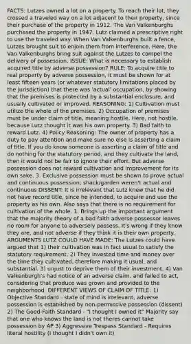 FACTS: Lutzes owned a lot on a property. To reach their lot, they crossed a traveled way on a lot adjacent to their property, since their purchase of the property in 1912. The Van Valkenburghs purchased the property in 1947. Lutz claimed a prescriptive right to use the traveled way. When Van Valkenburghs built a fence, Lutzes brought suit to enjoin them from interference. Here, the Van Valkenburghs bring suit against the Lutzes to compel the delivery of possession. ISSUE: What is necessary to establish acquired title by adverse possession? RULE: To acquire title to real property by adverse possession, it must be shown for at least fifteen years (or whatever statutory limitations placed by the jurisdiction) that there was 'actual' occupation, by showing that the premises is protected by a substantial enclosure, and usually cultivated or improved. REASONING: 1) Cultivation must utilize the whole of the premises. 2) Occupation of premises must be under claim of title, meaning hostile. Here, not hostile, because Lutz thought it was his own property. 3) Bad faith to reward Lutz. 4) Policy Reasoning: The owner of property has a duty to pay attention and make sure no else is asserting a claim of title. If you do know someone is asserting a claim of title and do nothing for the statutory period, and they cultivate the land, then it would not be fair to ignore their effort. But adverse possession does not reward cultivation and improvement for its own sake. 3. Exclusive possession must be shown to prove actual and continuous possession; shack/garden weren't actual and continuous DISSENT: It is irrelevant that Lutz knew that he did not have record title, since he intended, to acquire and use the property as his own. Also says that there is no requirement for cultivation of the whole. 1. Brings up the important argument that the majority theory of a bad faith adverse possessor leaves no room for anyone to adversely possess. It's wrong if they know they are, and not adverse if they think it is their own property. ARGUMENTS LUTZ COULD HAVE MADE: The Lutzes could have argued that 1) their cultivation was in fact usual to satisfy the statutory requirement. 2) They invested time and money over the time they cultivated, therefore making it usual, and substantial. 3) unjust to deprive them of their investment. 4) Van Valkenburgh's had notice of an adverse claim, and failed to act, considering that produce was grown and provided to the neighborhood. DIFFERENT VIEWS OF CLAIM OF TITLE: 1) Objective Standard - state of mind is irrelevant, adverse possession is established by non-permissive possession (dissent) 2) The Good-Faith Standard - "I thought I owned it" Majority say that one who knows the land is not theres cannot take possession by AP 3) Aggressive Trespass Standard - Requires literal hostility (I thought I didn't own it)