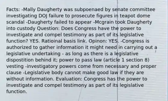 Facts: -Mally Daugherty was subpoenaed by senate committee investigating DOJ failure to prosecute figures in teapot dome scandal -Daugherty failed to appear -Mcgrain took Daugherty into custody Question: Does Congress have the power to investigate and compel testimony as part of its legislative function? YES. Ratioinal basis link. Opinon: YES. -Congress is authorized to gather information it might need in carrying out a legislative undertaking - as long as there is a legislative dispostition behind it; power to pass law (article 1 section 8) vesting -investigatory powers come from necessary and proper clause -Legislative body cannot make good law if they are without information. Evaluation: Congress has the power to investigate and compel testimony as part of its legislative function.