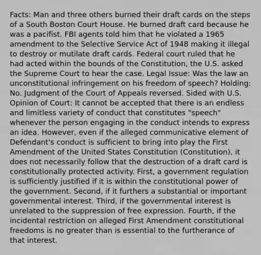 Facts: Man and three others burned their draft cards on the steps of a South Boston Court House. He burned draft card because he was a pacifist. FBI agents told him that he violated a 1965 amendment to the Selective Service Act of 1948 making it illegal to destroy or mutilate draft cards. Federal court ruled that he had acted within the bounds of the Constitution, the U.S. asked the Supreme Court to hear the case. Legal Issue: Was the law an unconstitutional infringement on his freedom of speech? Holding: No. Judgment of the Court of Appeals reversed. Sided with U.S. Opinion of Court: It cannot be accepted that there is an endless and limitless variety of conduct that constitutes "speech" whenever the person engaging in the conduct intends to express an idea. However, even if the alleged communicative element of Defendant's conduct is sufficient to bring into play the First Amendment of the United States Constitution (Constitution), it does not necessarily follow that the destruction of a draft card is constitutionally protected activity. First, a government regulation is sufficiently justified if it is within the constitutional power of the government. Second, if it furthers a substantial or important governmental interest. Third, if the governmental interest is unrelated to the suppression of free expression. Fourth, if the incidental restriction on alleged First Amendment constitutional freedoms is no greater than is essential to the furtherance of that interest.