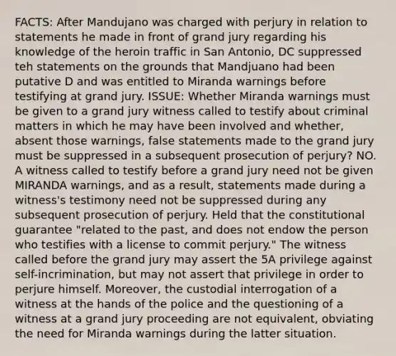 FACTS: After Mandujano was charged with perjury in relation to statements he made in front of grand jury regarding his knowledge of the heroin traffic in San Antonio, DC suppressed teh statements on the grounds that Mandjuano had been putative D and was entitled to Miranda warnings before testifying at grand jury. ISSUE: Whether Miranda warnings must be given to a grand jury witness called to testify about criminal matters in which he may have been involved and whether, absent those warnings, false statements made to the grand jury must be suppressed in a subsequent prosecution of perjury? NO. A witness called to testify before a grand jury need not be given MIRANDA warnings, and as a result, statements made during a witness's testimony need not be suppressed during any subsequent prosecution of perjury. Held that the constitutional guarantee "related to the past, and does not endow the person who testifies with a license to commit perjury." The witness called before the grand jury may assert the 5A privilege against self-incrimination, but may not assert that privilege in order to perjure himself. Moreover, the custodial interrogation of a witness at the hands of the police and the questioning of a witness at a grand jury proceeding are not equivalent, obviating the need for Miranda warnings during the latter situation.