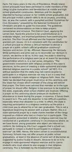 Facts: For many years in the city of Providence, Rhode Island, school principals have been permitted to invite members of the clergy to give invocations and benedictions at middle and high school graduation ceremonies. Weisman and his daughter objected to having a prayer at her middle school graduation, but the principal invited a Jewish rabbi to do so anyway, providing him, as was the custom, with a pamphlet entitled "Guidelines for Civic Occasions," prepared by the National Conference of Christians and Jews to guide his invocation. The guidelines contained recommendations on how to keep prayers nonsectarian and inclusive. The District Court, applying the Lemon test, found the practice to be unconstitutional as it endorses religion, and enjoined petitioners from continuing the practice. The First Circuit affirmed and the Supreme Court granted cert. Issues: (1) Is it consistent with the constitution for a school principal to choose a clerical member to deliver a prayer at a public school's official graduation ceremony? Decision and Action: (1) No. Affirmed. Reasoning: Per Kennedy. While petitioners and amici ask us to reconsider our decision in Lemon, we decline to do so. In this case, the state is directing the performance of a religious exercise at an event for secondary schoolchildren which is, in a real sense, obligatory. "The government involvement with religious activity in this case is pervasive, to the point of creating a state-sponsored and state-directed religious exercise in a public school" (at 587). It is without question that the state may not coerce anyone to participate in a religious exercise nor may it act in a way that tends to establish a state religion or religious faith. Here, the State has decided that prayer must occur at this ceremony and the State has chosen which member of the clergy will deliver that prayer. The State even advised that member as to the type of prayer he should offer. Religion is too precious to be trusted to the state, especially when school children are involved. Offering a prayer at this ceremony places pressure on students in attendance to stand during the prayer, in essence, it forces them to assent to it. This puts the dissenter in too difficult a position, especially when that dissenter is a child. In effect, the state is requiring participation in a religious ceremony as the price a child must pay to attend his or her own graduation. This is not a legislature beginning its session with a prayer. Rather, this is a state-sponsored prayer by a state-chosen member of the clergy imposed on children who had no choice but to participate. "The sole question presented is whether a religious exercise may be conducted at a graduation ceremony in circumstances where, as we have found, young graduates who object are induced to conform. No holding by this Court suggests that a school can persuade or compel a student to participate in a religious exercise" (at 599). Hence, the state's action is unconstitutional. Summary: Schools may not offer prayers at public school graduations, at least in the absence of some sort of disclaimer as suggested by Justice Scalia in dissent, because to do so is to engage in state-sponsored religious exercise and to coerce students who must attend to also engage in that religious ceremony. This is forbidden by the Establishment Clause.