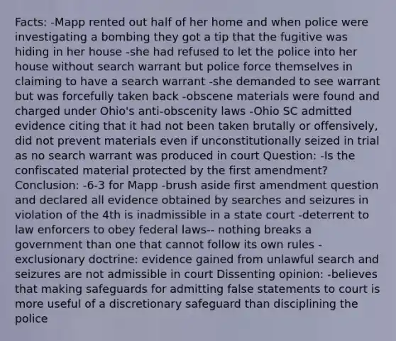 Facts: -Mapp rented out half of her home and when police were investigating a bombing they got a tip that the fugitive was hiding in her house -she had refused to let the police into her house without search warrant but police force themselves in claiming to have a search warrant -she demanded to see warrant but was forcefully taken back -obscene materials were found and charged under Ohio's anti-obscenity laws -Ohio SC admitted evidence citing that it had not been taken brutally or offensively, did not prevent materials even if unconstitutionally seized in trial as no search warrant was produced in court Question: -Is the confiscated material protected by the first amendment? Conclusion: -6-3 for Mapp -brush aside first amendment question and declared all evidence obtained by searches and seizures in violation of the 4th is inadmissible in a state court -deterrent to law enforcers to obey federal laws-- nothing breaks a government than one that cannot follow its own rules -exclusionary doctrine: evidence gained from unlawful search and seizures are not admissible in court Dissenting opinion: -believes that making safeguards for admitting false statements to court is more useful of a discretionary safeguard than disciplining the police