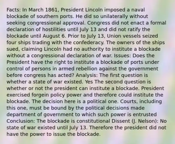 Facts: In March 1861, President Lincoln imposed a naval blockade of southern ports. He did so unilaterally without seeking congressional approval. Congress did not enact a formal declaration of hostilities until July 13 and did not ratify the blockade until August 6. Prior to July 13, Union vessels seized four ships trading with the confederacy. The owners of the ships sued, claiming Lincoln had no authority to institute a blockade without a congressional declaration of war. Issues: Does the President have the right to institute a blockade of ports under control of persons in armed rebellion against the government before congress has acted? Analysis: The first question is whether a state of war existed. Yes The second question is whether or not the president can institute a blockade. President exercised forgein policy power and therefore could institute the blockade. The decision here is a political one. Courts, including this one, must be bound by the political decisions made department of government to which such power is entrusted Conclusion: The blockade is constitutional Dissent (J. Nelson): No state of war existed until July 13. Therefore the president did not have the power to issue the blockade.