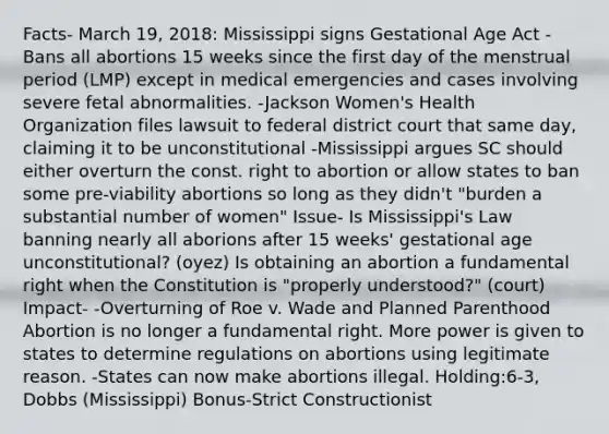 Facts- March 19, 2018: Mississippi signs Gestational Age Act -Bans all abortions 15 weeks since the first day of the menstrual period (LMP) except in medical emergencies and cases involving severe fetal abnormalities. -Jackson Women's Health Organization files lawsuit to federal district court that same day, claiming it to be unconstitutional -Mississippi argues SC should either overturn the const. right to abortion or allow states to ban some pre-viability abortions so long as they didn't "burden a substantial number of women" Issue- Is Mississippi's Law banning nearly all aborions after 15 weeks' gestational age unconstitutional? (oyez) Is obtaining an abortion a fundamental right when the Constitution is "properly understood?" (court) Impact- -Overturning of Roe v. Wade and Planned Parenthood Abortion is no longer a fundamental right. More power is given to states to determine regulations on abortions using legitimate reason. -States can now make abortions illegal. Holding:6-3, Dobbs (Mississippi) Bonus-Strict Constructionist