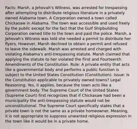 Facts: Marsh, a Jehovah's Witness, was arrested for trespassing after attempting to distribute religious literature in a privately owned Alabama town. A Corporation owned a town called Chickasaw in Alabama. The town was accessible and used freely by the public except for the fact that the Gulf Shipbuilding Corporation owned title to the town and paid the police. Marsh, a Jehovah's Witness was told she needed a permit to distribute her flyers. However, Marsh declined to obtain a permit and refused to leave the sidewalk. Marsh was arrested and charged with violating Alabama's anti-trespassing statute. Marsh claimed that applying the statute to her violated the First and Fourteenth Amendments of the Constitution. Rule: A private entity that acts like a governmental body and performs a public function is subject to the United States Constitution (Constitution). Issue: Is the Constitution applicable to privately owned towns? Legal Reasoning: Yes, it applies, because the town acts like a government body. The Supreme Court of the United States (Supreme Court) first recognizes that if Chickasaw had been a municipality the anti-trespassing statute would not be unconstitutional. The Supreme Court specifically states that a private town is not the same as a private homeowner. Meaning, it is not appropriate to suppress unwanted religious expression in the town like it would be in a private home.