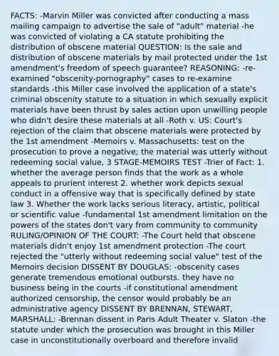 FACTS: -Marvin Miller was convicted after conducting a mass mailing campaign to advertise the sale of "adult" material -he was convicted of violating a CA statute prohibiting the distribution of obscene material QUESTION: Is the sale and distribution of obscene materials by mail protected under the 1st amendment's freedom of speech guarantee? REASONING: -re-examined "obscenity-pornography" cases to re-examine standards -this Miller case involved the application of a state's criminal obscenity statute to a situation in which sexually explicit materials have been thrust by sales action upon unwilling people who didn't desire these materials at all -Roth v. US: Court's rejection of the claim that obscene materials were protected by the 1st amendment -Memoirs v. Massachusetts: test on the prosecution to prove a negative; the material was utterly without redeeming social value, 3 STAGE-MEMOIRS TEST -Trier of Fact: 1. whether the average person finds that the work as a whole appeals to prurient interest 2. whether work depicts sexual conduct in a offensive way that is specifically defined by state law 3. Whether the work lacks serious literacy, artistic, political or scientific value -fundamental 1st amendment limitation on the powers of the states don't vary from community to community RULING/OPINION OF THE COURT: -The Court held that obscene materials didn't enjoy 1st amendment protection -The court rejected the "utterly without redeeming social value" test of the Memoirs decision DISSENT BY DOUGLAS: -obscenity cases generate tremendous emotional outbursts. they have no business being in the courts -if constitutional amendment authorized censorship, the censor would probably be an administrative agency DISSENT BY BRENNAN, STEWART, MARSHALL: -Brennan dissent in Paris Adult Theater v. Slaton -the statute under which the prosecution was brought in this Miller case in unconstitutionally overboard and therefore invalid