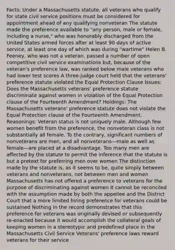 Facts: Under a Massachusetts statute, all veterans who qualify for state civil service positions must be considered for appointment ahead of any qualifying nonveteran The statute made the preference available to "any person, male or female, including a nurse," who was honorably discharged from the United States armed forces after at least 90 days of active service, at least one day of which was during "wartime" Helen B. Feeney, who was not a veteran, passed a number of open competitive civil service examinations but, because of the veteran's preference law, was ranked below male veterans who had lower test scores A three-judge court held that the veterans' preference statute violated the Equal Protection Clause Issues: Does the Massachusetts veterans' preference statute discriminate against women in violation of the Equal Protection clause of the Fourteenth Amendment? Holdings: The Massachusetts veterans' preference statute does not violate the Equal Protection clause of the Fourteenth Amendment. Reasonings: Veteran status is not uniquely male. Although few women benefit from the preference, the nonveteran class is not substantially all female. To the contrary, significant numbers of nonveterans are men, and all nonveterans—male as well as female—are placed at a disadvantage. Too many men are affected by the statute to permit the inference that the statute is but a pretext for preferring men over women The distinction made by the statute is, as it seems to be, quite simply between veterans and nonveterans, not between men and women Massachusetts has not offered a preference to veterans for the purpose of discriminating against women It cannot be reconciled with the assumption made by both the appellee and the District Court that a more limited hiring preference for veterans could be sustained Nothing in the record demonstrates that this preference for veterans was originally devised or subsequently re-enacted because it would accomplish the collateral goals of keeping women in a stereotypic and predefined place in the Massachusetts Civil Service Veterans' preference laws reward veterans for their service