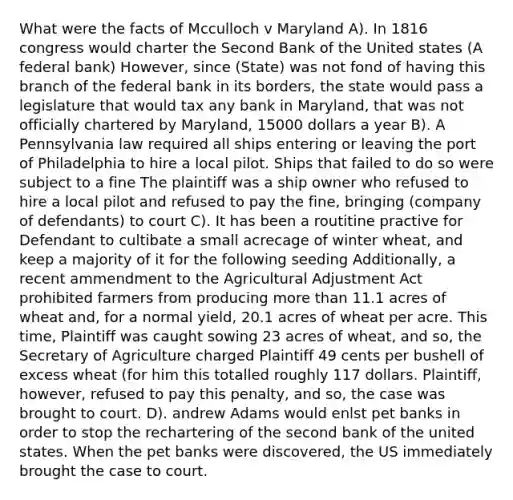 What were the facts of Mcculloch v Maryland A). In 1816 congress would charter the Second Bank of the United states (A federal bank) However, since (State) was not fond of having this branch of the federal bank in its borders, the state would pass a legislature that would tax any bank in Maryland, that was not officially chartered by Maryland, 15000 dollars a year B). A Pennsylvania law required all ships entering or leaving the port of Philadelphia to hire a local pilot. Ships that failed to do so were subject to a fine The plaintiff was a ship owner who refused to hire a local pilot and refused to pay the fine, bringing (company of defendants) to court C). It has been a routitine practive for Defendant to cultibate a small acrecage of winter wheat, and keep a majority of it for the following seeding Additionally, a recent ammendment to the Agricultural Adjustment Act prohibited farmers from producing more than 11.1 acres of wheat and, for a normal yield, 20.1 acres of wheat per acre. This time, Plaintiff was caught sowing 23 acres of wheat, and so, the Secretary of Agriculture charged Plaintiff 49 cents per bushell of excess wheat (for him this totalled roughly 117 dollars. Plaintiff, however, refused to pay this penalty, and so, the case was brought to court. D). andrew Adams would enlst pet banks in order to stop the rechartering of the second bank of the united states. When the pet banks were discovered, the US immediately brought the case to court.