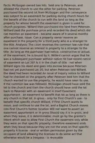 Facts: McGuigan owned two lots. Sold one to Peterson, and allowed the church to use the other for parking. Peterson purchased the second lot from McGuigan and the conveyance was subject to an easement for parking during church hours for the benefit of the church to run with the land so long as the property for whose benefit the easement is given is used for church purposes. Willard then purchased the land from Peterson. Williard paid the purchase price and recorded his deed which did not mention an easement - became aware of it several months after purchase. Issue: Can a property owner reserve an easement in the property for a third party who is a stranger to the title. Analysis: The court reverses the common law rule that one cannot reserve an interest in property to a stranger to the title. As long as the purchaser had notice, constructive or actual, of the easement, he is bound by it. Willard cannot argue that he was a subsequent purchaser without notice He had record notice of easement on Lot 20? Is it in the chain of title - not when Willard signs his deed and goes into escrow because Petersen had not yet purchased Lot 20, but when Petersen told Willard, the deed had been recorded An issue of inquiry notice to Willard had he checked on the property after Petersen told him that the church wanted to use the property, he would have seen its use. If the common law was followed, McGuigan should have sold the lot to the church and then the church should have sold the lot back to Petersen with an easement in itself Easement appurtenant - an easement to benefit that lot as long as there is any church in that lot. In gross - only for First Church's use - to benefit that specific church Willard, if First Church wants to move, and continue to use the lot, and a Baptist Church moves into First Church's former location Will not want to assert an easement appurtenant or in gross Should say it is in gross, and when they leave, it is determinable: must go by the grantor's intent which was to allow First Church the easement only while they were on that specific property; therefore easement ends when they leave because they are not the ones on that specific property A license - oral or written permission given by the occupant of land allowing the licensee to do some act that otherwise would be a trespass - is revocable