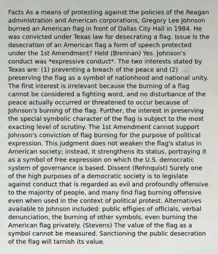 Facts As a means of protesting against the policies of <a href='https://www.questionai.com/knowledge/kDIUUaWOrc-the-reagan-administration' class='anchor-knowledge'>the reagan administration</a> and American corporations, Gregory Lee Johnson burned an American flag in front of Dallas City Hall in 1984. He was convicted under Texas law for desecrating a flag. Issue Is the desecration of an American flag a form of speech protected under the 1st Amendment? Held (Brennan) Yes. Johnson's conduct was *expressive conduct*. The two interests stated by Texas are: (1) preventing a breach of the peace and (2) preserving the flag as a symbol of nationhood and national unity. The first interest is irrelevant because the burning of a flag cannot be considered a fighting word, and no disturbance of the peace actually occurred or threatened to occur because of Johnson's burning of the flag. Further, the interest in preserving the special symbolic character of the flag is subject to the most exacting level of scrutiny. The 1st Amendment cannot support Johnson's conviction of flag burning for the purpose of political expression. This judgment does not weaken the flag's status in American society; instead, it strengthens its status, portraying it as a symbol of free expression on which the U.S. democratic system of governance is based. Dissent (Rehnquist) Surely one of the high purposes of a democratic society is to legislate against conduct that is regarded as evil and profoundly offensive to the majority of people, and many find flag burning offensive even when used in the context of political protest. Alternatives available to Johnson included: public effigies of officials, verbal denunciation, the burning of other symbols, even burning the American flag privately. (Stevens) The value of the flag as a symbol cannot be measured. Sanctioning the public desecration of the flag will tarnish its value.