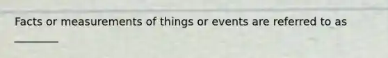 Facts or measurements of things or events are referred to as ________